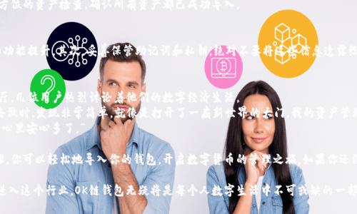bishu如何导入OK链钱包，实现安全管理和资产快速交易/bishu
OK链钱包, 导入, 数字资产, 加密货币/guanjianci

一、什么是OK链钱包？
随着数字货币的飞速发展，越来越多的用户开始关注和使用各种数字资产钱包。在众多钱包之中，OK链钱包因其强大的功能和安全性而受到广泛欢迎。它不仅支持多种加密货币的存储与管理，用户还可以通过这款钱包进行快速交易，极大地方便了数字资产的流通。

二、为什么选择导入OK链钱包？
导入OK链钱包的原因多种多样。首先，OK链钱包支持多种主流的数字资产，包括比特币、以太坊及USDT等。其次，这款钱包还提供多重安全验证手段，确保用户资产的安全。此外，用户还能通过这一平台进行资产的快速交易，实现实时兑换和流通，这在快节奏的数字经济中是极其重要的。

三、导入OK链钱包的准备工作
在导入OK链钱包之前，我们需要做好一些准备工作。首先，你需要确保你的设备已经安装了OK链钱包的最新版本。其次，提前备份钱包的重要信息，例如助记词和私钥。这些信息是你未来随时恢复或导入钱包的关键。

四、导入OK链钱包的步骤
h41. 安装OK链钱包/h4
首先，前往OK链官网或应用商店，根据你的设备类型下载并安装OK链钱包的应用程序。在安装过程中，确保你的网络连接稳定，避免因网络中断导致安装失败。

h42. 创建或恢复钱包/h4
安装完成后，打开OK链钱包。在主界面上，你会看到创建新钱包和导入钱包两个选项。选择“导入钱包”并点击进入。

h43. 输入助记词或私钥/h4
此时，系统会提示你输入助记词或私钥。如果你是通过助记词导入钱包，请确保按正确的顺序输入每个单词，避免输入错误。如果使用私钥导入，确保将完整的私钥输入到指定框内。

h44. 设置钱包密码/h4
导入成功后，系统会要求你设置一个安全密码，以便未来在进行交易或查看资产时进行验证。建议选择一个既复杂又容易记住的密码，以确保安全性和便捷性。

h45. 完成导入，开始使用/h4
所有步骤完成后，系统会跳转到钱包主界面。你可以查看余额、进行交易、管理资产。在这之前，建议做一次全方位的资产检查，确认所有资产都已成功导入。

五、使用OK链钱包的注意事项
在使用OK链钱包的过程中，有一些注意事项需要牢记。首先，确保定期更新钱包应用，以获得最新的安全性和功能提升。其次，妥善保管助记词和私钥，绝对不要将这些信息透露给任何人。此外，尽量避免在公共Wi-Fi下进行大额交易，确保你的网络环境安全。

六、用户真实体验分享
为了增强文章的真实性，我特意采访了几位使用OK链钱包的用户，听听他们的真实体验。在灯光昏暗的咖啡厅，几位用户热烈讨论着他们的数字经济生活。
其中一位小李分享说：“我最初对导入钱包的过程有些担心，害怕自己会操作错误。但实际上，当我按照步骤去做时，发现非常简单。就像是打开了一扇新世界的大门，我的资产管理变得如此便捷。”
另一位用户小张则提到了密码安全：“我总是担心自己的资产会被盗，但设置了复杂密码和两步验证后，我的心里安心多了。”
七、总结
导入和使用OK链钱包不仅帮助用户更好地管理数字资产，也为他们带来了财富增长的机遇。通过简单的步骤，你可以轻松地导入你的钱包，开启数字货币的管理之旅。如果你还没有尝试过这款钱包，不妨现在就去体验一下吧！

无论你身处何地，都会发现，数字资产的流动性和交易的便利性正在改变我们生活的方方面面。随着更多人进入这个行业，OK链钱包无疑将是每个人数字生活中不可或缺的一部分。